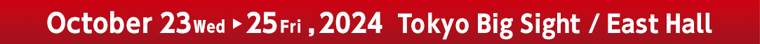 October 23 Wed - 25 Fri, 2024 'Tokyo Big Sight' East Hall